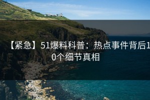 【紧急】51爆料科普：热点事件背后10个细节真相