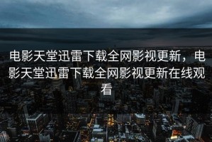 电影天堂迅雷下载全网影视更新，电影天堂迅雷下载全网影视更新在线观看