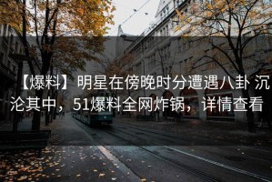 【爆料】明星在傍晚时分遭遇八卦 沉沦其中，51爆料全网炸锅，详情查看