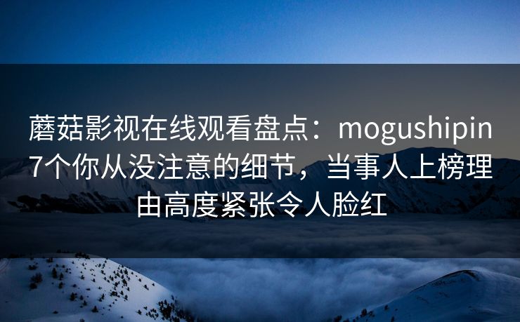 蘑菇影视在线观看盘点：mogushipin7个你从没注意的细节，当事人上榜理由高度紧张令人脸红