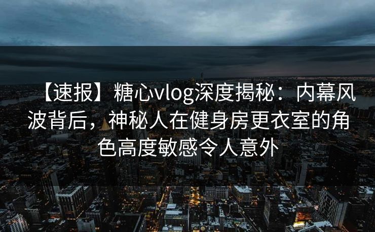 【速报】糖心vlog深度揭秘：内幕风波背后，神秘人在健身房更衣室的角色高度敏感令人意外