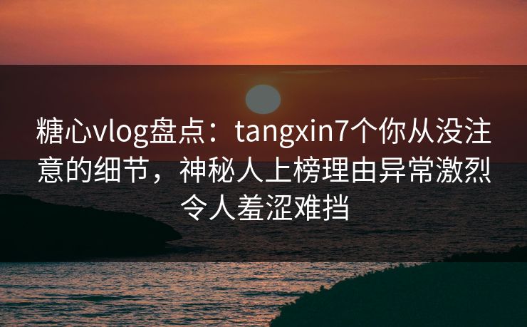 糖心vlog盘点：tangxin7个你从没注意的细节，神秘人上榜理由异常激烈令人羞涩难挡