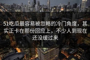 51吃瓜最容易被忽略的冷门角度，其实正卡在那份回应上，不少人到现在还没缓过来