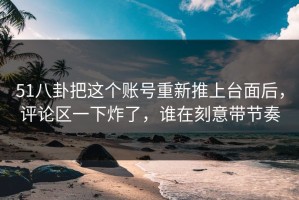 51八卦把这个账号重新推上台面后，评论区一下炸了，谁在刻意带节奏