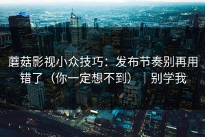 蘑菇影视小众技巧：发布节奏别再用错了（你一定想不到）｜别学我