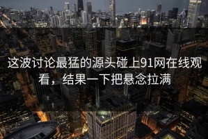 这波讨论最猛的源头碰上91网在线观看，结果一下把悬念拉满