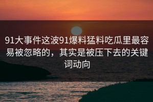 91大事件这波91爆料猛料吃瓜里最容易被忽略的，其实是被压下去的关键词动向