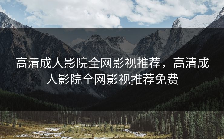高清成人影院全网影视推荐，高清成人影院全网影视推荐免费