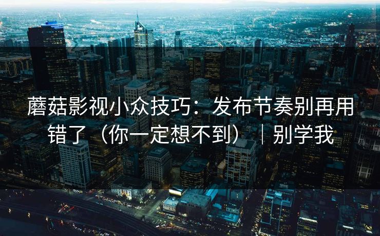 蘑菇影视小众技巧：发布节奏别再用错了（你一定想不到）｜别学我
