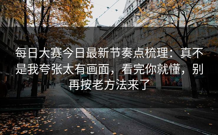 每日大赛今日最新节奏点梳理:真不是我夸张太有画面,看完你就懂,别再按老方法来了 每日大赛今日最新节奏点梳理:真不是我夸张太有画面,看完你就懂,别再按老方法来了