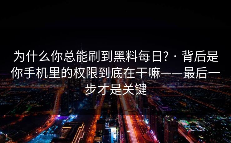 为什么你总能刷到黑料每日? · 背后是你手机里的权限到底在干嘛——最后一步才是关键