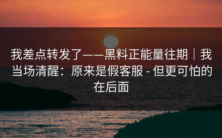 我差点转发了——黑料正能量往期|我当场清醒:原来是假客服 - 但更可怕的在后面 我差点转发了——黑料正能量往期|我当场清醒:原来是假客服 - 但更可怕的在后面